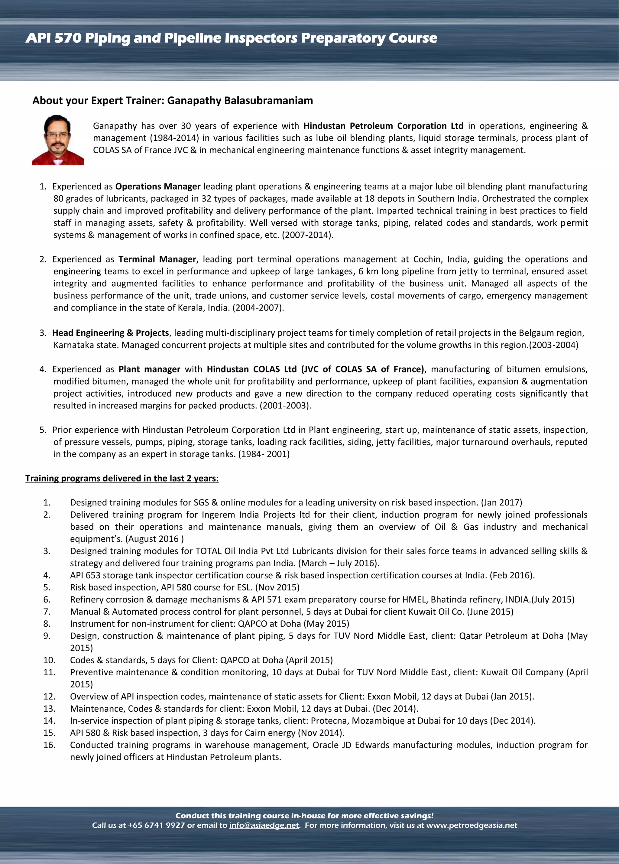 LNG TERMINAL OPERATION
API 570 Piping and Pipeline Inspectors Preparatory Course
Conduct this training course in-house for more effective savings!
Call us at +65 6741 9927 or email to info@asiaedge.net. For more information, visit us at www.petroedgeasia.net
About your Expert Trainer: Ganapathy Balasubramaniam
Ganapathy has over 30 years of experience with Hindustan Petroleum Corporation Ltd in operations, engineering &
management (1984-2014) in various facilities such as lube oil blending plants, liquid storage terminals, process plant of
COLAS SA of France JVC & in mechanical engineering maintenance functions & asset integrity management.
1. Experienced as Operations Manager leading plant operations & engineering teams at a major lube oil blending plant manufacturing
80 grades of lubricants, packaged in 32 types of packages, made available at 18 depots in Southern India. Orchestrated the complex
supply chain and improved profitability and delivery performance of the plant. Imparted technical training in best practices to field
staff in managing assets, safety & profitability. Well versed with storage tanks, piping, related codes and standards, work permit
systems & management of works in confined space, etc. (2007-2014).
2. Experienced as Terminal Manager, leading port terminal operations management at Cochin, India, guiding the operations and
engineering teams to excel in performance and upkeep of large tankages, 6 km long pipeline from jetty to terminal, ensured asset
integrity and augmented facilities to enhance performance and profitability of the business unit. Managed all aspects of the
business performance of the unit, trade unions, and customer service levels, costal movements of cargo, emergency management
and compliance in the state of Kerala, India. (2004-2007).
3. Head Engineering & Projects, leading multi-disciplinary project teams for timely completion of retail projects in the Belgaum region,
Karnataka state. Managed concurrent projects at multiple sites and contributed for the volume growths in this region.(2003-2004)
4. Experienced as Plant manager with Hindustan COLAS Ltd (JVC of COLAS SA of France), manufacturing of bitumen emulsions,
modified bitumen, managed the whole unit for profitability and performance, upkeep of plant facilities, expansion & augmentation
project activities, introduced new products and gave a new direction to the company reduced operating costs significantly that
resulted in increased margins for packed products. (2001-2003).
5. Prior experience with Hindustan Petroleum Corporation Ltd in Plant engineering, start up, maintenance of static assets, inspection,
of pressure vessels, pumps, piping, storage tanks, loading rack facilities, siding, jetty facilities, major turnaround overhauls, reputed
in the company as an expert in storage tanks. (1984- 2001)
Training programs delivered in the last 2 years:
1. Designed training modules for SGS & online modules for a leading university on risk based inspection. (Jan 2017)
2. Delivered training program for Ingerem India Projects ltd for their client, induction program for newly joined professionals
based on their operations and maintenance manuals, giving them an overview of Oil & Gas industry and mechanical
equipment’s. (August 2016 )
3. Designed training modules for TOTAL Oil India Pvt Ltd Lubricants division for their sales force teams in advanced selling skills &
strategy and delivered four training programs pan India. (March – July 2016).
4. API 653 storage tank inspector certification course & risk based inspection certification courses at India. (Feb 2016).
5. Risk based inspection, API 580 course for ESL. (Nov 2015)
6. Refinery corrosion & damage mechanisms & API 571 exam preparatory course for HMEL, Bhatinda refinery, INDIA.(July 2015)
7. Manual & Automated process control for plant personnel, 5 days at Dubai for client Kuwait Oil Co. (June 2015)
8. Instrument for non-instrument for client: QAPCO at Doha (May 2015)
9. Design, construction & maintenance of plant piping, 5 days for TUV Nord Middle East, client: Qatar Petroleum at Doha (May
2015)
10. Codes & standards, 5 days for Client: QAPCO at Doha (April 2015)
11. Preventive maintenance & condition monitoring, 10 days at Dubai for TUV Nord Middle East, client: Kuwait Oil Company (April
2015)
12. Overview of API inspection codes, maintenance of static assets for Client: Exxon Mobil, 12 days at Dubai (Jan 2015).
13. Maintenance, Codes & standards for client: Exxon Mobil, 12 days at Dubai. (Dec 2014).
14. In-service inspection of plant piping & storage tanks, client: Protecna, Mozambique at Dubai for 10 days (Dec 2014).
15. API 580 & Risk based inspection, 3 days for Cairn energy (Nov 2014).
16. Conducted training programs in warehouse management, Oracle JD Edwards manufacturing modules, induction program for
newly joined officers at Hindustan Petroleum plants.
 