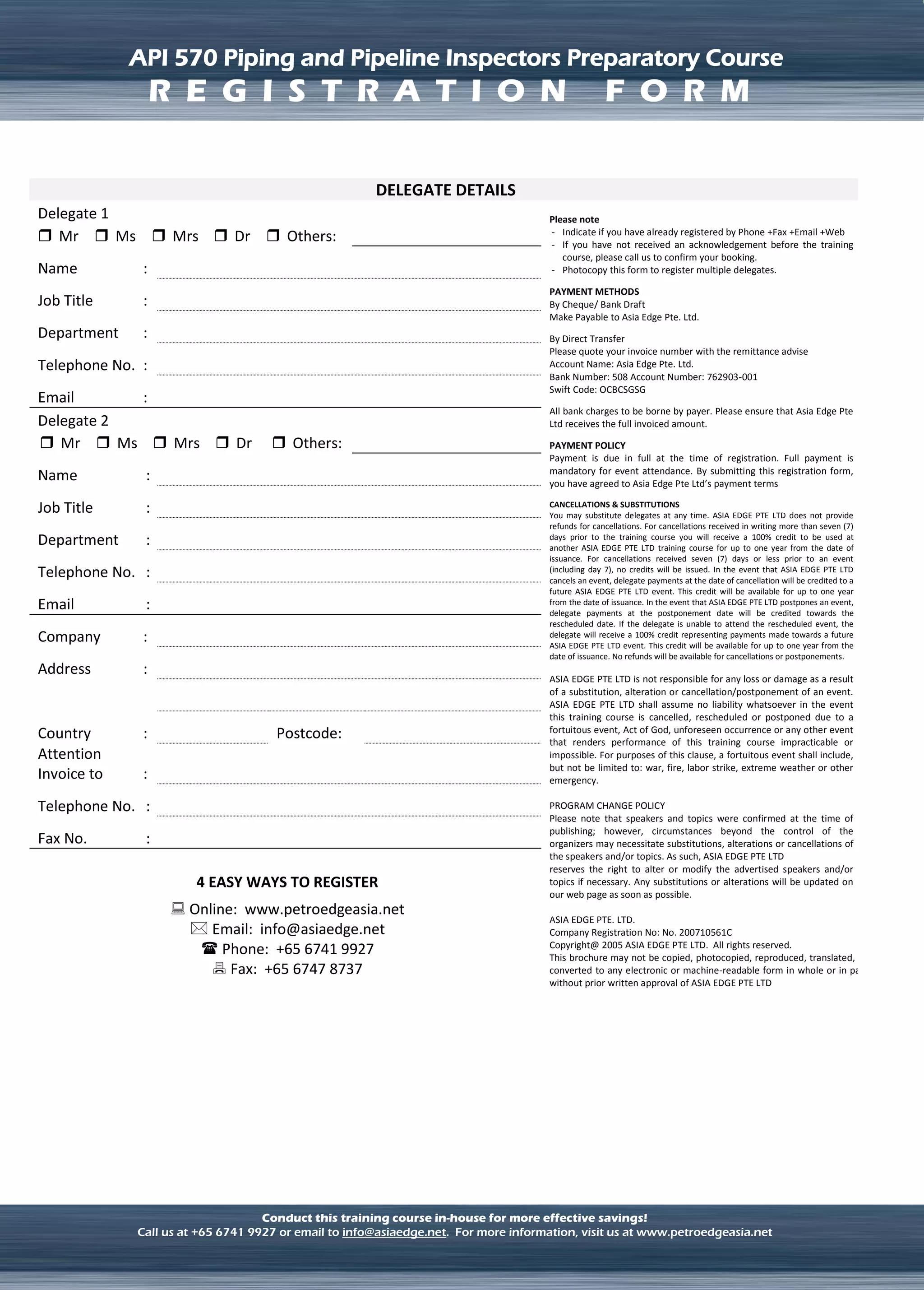 LNG TERMINAL OPERATION
API 570 Piping and Pipeline Inspectors Preparatory Course
Conduct this training course in-house for more effective savings!
Call us at +65 6741 9927 or email to info@asiaedge.net. For more information, visit us at www.petroedgeasia.net
DELEGATE DETAILS
Delegate 1 Please note
- Indicate if you have already registered by Phone +Fax +Email +Web
- If you have not received an acknowledgement before the training
course, please call us to confirm your booking.
- Photocopy this form to register multiple delegates.
PAYMENT METHODS
By Cheque/ Bank Draft
Make Payable to Asia Edge Pte. Ltd.
By Direct Transfer
Please quote your invoice number with the remittance advise
Account Name: Asia Edge Pte. Ltd.
Bank Number: 508 Account Number: 762903-001
Swift Code: OCBCSGSG
All bank charges to be borne by payer. Please ensure that Asia Edge Pte
Ltd receives the full invoiced amount.
PAYMENT POLICY
Payment is due in full at the time of registration. Full payment is
mandatory for event attendance. By submitting this registration form,
you have agreed to Asia Edge Pte Ltd’s payment terms
CANCELLATIONS & SUBSTITUTIONS
You may substitute delegates at any time. ASIA EDGE PTE LTD does not provide
refunds for cancellations. For cancellations received in writing more than seven (7)
days prior to the training course you will receive a 100% credit to be used at
another ASIA EDGE PTE LTD training course for up to one year from the date of
issuance. For cancellations received seven (7) days or less prior to an event
(including day 7), no credits will be issued. In the event that ASIA EDGE PTE LTD
cancels an event, delegate payments at the date of cancellation will be credited to a
future ASIA EDGE PTE LTD event. This credit will be available for up to one year
from the date of issuance. In the event that ASIA EDGE PTE LTD postpones an event,
delegate payments at the postponement date will be credited towards the
rescheduled date. If the delegate is unable to attend the rescheduled event, the
delegate will receive a 100% credit representing payments made towards a future
ASIA EDGE PTE LTD event. This credit will be available for up to one year from the
date of issuance. No refunds will be available for cancellations or postponements.
ASIA EDGE PTE LTD is not responsible for any loss or damage as a result
of a substitution, alteration or cancellation/postponement of an event.
ASIA EDGE PTE LTD shall assume no liability whatsoever in the event
this training course is cancelled, rescheduled or postponed due to a
fortuitous event, Act of God, unforeseen occurrence or any other event
that renders performance of this training course impracticable or
impossible. For purposes of this clause, a fortuitous event shall include,
but not be limited to: war, fire, labor strike, extreme weather or other
emergency.
PROGRAM CHANGE POLICY
Please note that speakers and topics were confirmed at the time of
publishing; however, circumstances beyond the control of the
organizers may necessitate substitutions, alterations or cancellations of
the speakers and/or topics. As such, ASIA EDGE PTE LTD
reserves the right to alter or modify the advertised speakers and/or
topics if necessary. Any substitutions or alterations will be updated on
our web page as soon as possible.
ASIA EDGE PTE. LTD.
Company Registration No: No. 200710561C
Copyright@ 2005 ASIA EDGE PTE LTD. All rights reserved.
This brochure may not be copied, photocopied, reproduced, translated, or
converted to any electronic or machine-readable form in whole or in part
without prior written approval of ASIA EDGE PTE LTD
 Mr  Ms  Mrs  Dr  Others:
Name :
Job Title :
Department :
Telephone No. :
Email :
Delegate 2
 Mr  Ms  Mrs  Dr  Others:
Name :
Job Title :
Department :
Telephone No. :
Email :
Company :
Address :
Country : Postcode:
Attention
Invoice to :
Telephone No. :
Fax No. :
4 EASY WAYS TO REGISTER
 Online: www.petroedgeasia.net
 Email: info@asiaedge.net
 Phone: +65 6741 9927
 Fax: +65 6747 8737
API 570 Piping and Pipeline Inspectors Preparatory Course
R E G I S T R A T I O N F O R M
 