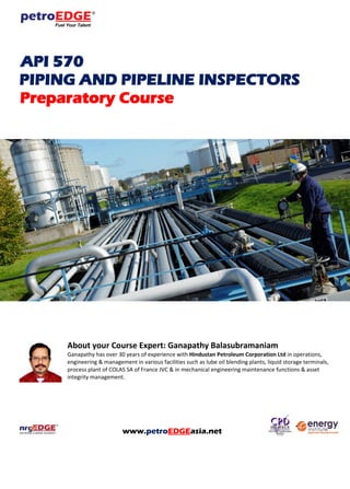 API 570
PIPING AND PIPELINE INSPECTORS
Preparatory Course
About your Course Expert: Ganapathy Balasubramaniam
Ganapathy has over 30 years of experience with Hindustan Petroleum Corporation Ltd in operations,
engineering & management in various facilities such as lube oil blending plants, liquid storage terminals,
process plant of COLAS SA of France JVC & in mechanical engineering maintenance functions & asset
integrity management.
www.petroEDGEasia.net
 