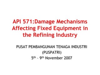 API 571:Damage Mechanisms
Affecting Fixed Equipment in
the Refining Industry
PUSAT PEMBANGUNAN TENAGA INDUSTRI
(PUSPATRI)
5th – 9th November 2007
 