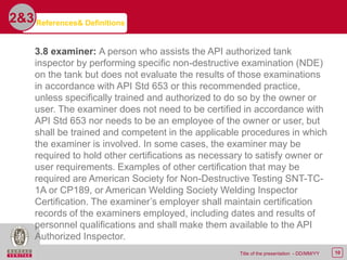 10Title of the presentation - DD/MM/YY
2&3
3.8 examiner: A person who assists the API authorized tank
inspector by performing specific non-destructive examination (NDE)
on the tank but does not evaluate the results of those examinations
in accordance with API Std 653 or this recommended practice,
unless specifically trained and authorized to do so by the owner or
user. The examiner does not need to be certified in accordance with
API Std 653 nor needs to be an employee of the owner or user, but
shall be trained and competent in the applicable procedures in which
the examiner is involved. In some cases, the examiner may be
required to hold other certifications as necessary to satisfy owner or
user requirements. Examples of other certification that may be
required are American Society for Non-Destructive Testing SNT-TC-
1A or CP189, or American Welding Society Welding Inspector
Certification. The examiner’s employer shall maintain certification
records of the examiners employed, including dates and results of
personnel qualifications and shall make them available to the API
Authorized Inspector.
References& Definitions
 