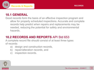 100Title of the presentation - DD/MM/YY
10 Records & Reports
10.1 GENERAL
Good records form the basis of an effective inspection program and
allow for properly scheduled inspections. Accurate and complete
records help predict when repairs and replacements may be
needed, reducing the potential for safety and environmental
hazards.
10.2 RECORDS AND REPORTS API Std 653
A complete record file should consist of at least three types
of records:
a) design and construction records,
b) repair/alteration records, and
c) inspection records.
RECORDS
 