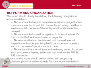 101Title of the presentation - DD/MM/YY
10 Form & Organization
10.3 FORM AND ORGANIZATION
The report should clearly breakdown the following categories of
recommendations:
a. Those areas that require immediate repair or change that are
mandatory in order to maintain the continued safety, health and
environmental concerns of the facility and that should not be
delayed.
b. Those areas that should be repaired to extend the tank life
that may fail before the next internal inspection.
c. Those areas that can be deferred until the next internal
inspection without jeopardizing health, environment or safety
and that the owner/operator wants to defer.
d. Those items that are strictly non-threatening areas of concern
such as cosmetic issues, settlement that is within the API Std
653 tolerances.
All recommendations should be backed up with supporting
calculations, photos and the rationale for such recommendations.
RECORDS
 