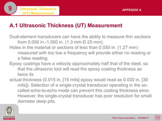 103Title of the presentation - DD/MM/YY
9 Ultrasonic Thickness
(UT) Measurement
A.1 Ultrasonic Thickness (UT) Measurement
Dual-element transducers can have the ability to measure thin sections
from 0.050 in.-1.000 in. (1.3 mm Ð 25 mm).
Holes in the material or sections of less than 0.050 in. (1.27 mm)
measured with too low a frequency will provide either no reading or
a false reading.
Epoxy coatings have a velocity approximately half that of the steel, so
that the ultrasonic tool will read the epoxy coating thickness as
twice its
actual thickness (0.015 in. [15 mils] epoxy would read as 0.030 in. [30
mils]). Selection of a single-crystal transducer operating in the so-
called echo-to-echo mode can prevent this coating thickness error.
However, the single-crystal transducer has poor resolution for small
diameter deep pits.
APPENDIX A
 