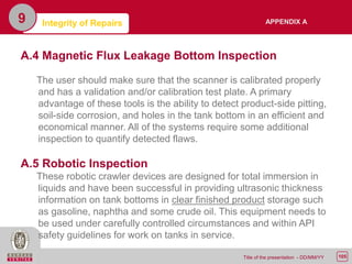 105Title of the presentation - DD/MM/YY
9 Integrity of Repairs
A.4 Magnetic Flux Leakage Bottom Inspection
The user should make sure that the scanner is calibrated properly
and has a validation and/or calibration test plate. A primary
advantage of these tools is the ability to detect product-side pitting,
soil-side corrosion, and holes in the tank bottom in an efficient and
economical manner. All of the systems require some additional
inspection to quantify detected flaws.
A.5 Robotic Inspection
These robotic crawler devices are designed for total immersion in
liquids and have been successful in providing ultrasonic thickness
information on tank bottoms in clear finished product storage such
as gasoline, naphtha and some crude oil. This equipment needs to
be used under carefully controlled circumstances and within API
safety guidelines for work on tanks in service.
APPENDIX A
 