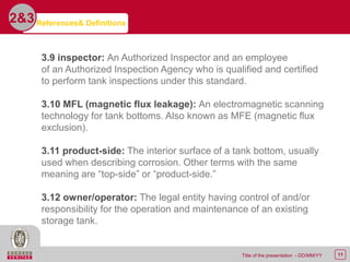 11Title of the presentation - DD/MM/YY
2&3
3.9 inspector: An Authorized Inspector and an employee
of an Authorized Inspection Agency who is qualified and certified
to perform tank inspections under this standard.
3.10 MFL (magnetic flux leakage): An electromagnetic scanning
technology for tank bottoms. Also known as MFE (magnetic flux
exclusion).
3.11 product-side: The interior surface of a tank bottom, usually
used when describing corrosion. Other terms with the same
meaning are “top-side” or “product-side.”
3.12 owner/operator: The legal entity having control of and/or
responsibility for the operation and maintenance of an existing
storage tank.
References& Definitions
 