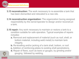 12Title of the presentation - DD/MM/YY
2&3
3.13 reconstruction: The work necessary to re-assemble a tank that
has been dismantled and relocated to a new site.
3.14 reconstruction organization: The organization having assigned
responsibility by the owner/operator to design and/or reconstruct
a tank.
3.15 repair: Any work necessary to maintain or restore a tank to a
condition suitable for safe operation. Typical examples of repairs
includes:
a. Removal and replacement of material (such as roof, shell, or
bottom material, including weld metal) to maintain tank
integrity.
b. Re-levelling and/or jacking of a tank shell, bottom, or roof.
c. Addition of reinforcing plates to existing shell penetrations.
d. Repair of flaws, such as tears or gouges, by grinding and/or
gouging followed by welding.
References& Definitions
 