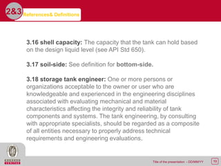 13Title of the presentation - DD/MM/YY
2&3
3.16 shell capacity: The capacity that the tank can hold based
on the design liquid level (see API Std 650).
3.17 soil-side: See definition for bottom-side.
3.18 storage tank engineer: One or more persons or
organizations acceptable to the owner or user who are
knowledgeable and experienced in the engineering disciplines
associated with evaluating mechanical and material
characteristics affecting the integrity and reliability of tank
components and systems. The tank engineering, by consulting
with appropriate specialists, should be regarded as a composite
of all entities necessary to properly address technical
requirements and engineering evaluations.
References& Definitions
 