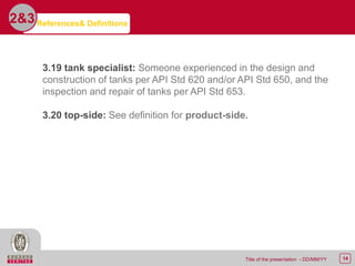 14Title of the presentation - DD/MM/YY
2&3
3.19 tank specialist: Someone experienced in the design and
construction of tanks per API Std 620 and/or API Std 650, and the
inspection and repair of tanks per API Std 653.
3.20 top-side: See definition for product-side.
References& Definitions
 