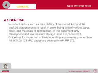 16Title of the presentation - DD/MM/YY
4
4.1 GENERAL
Important factors such as the volatility of the stored fluid and the
desired storage pressure result in tanks being built of various types,
sizes, and materials of construction. In this document, only
atmospheric and low pressure storage tanks are considered.
Guidelines for inspection of tanks operating at pressures greater than
15 lbf/in.2 (103 kPa) gauge are covered in API RP 572.
Types of Storage TanksGENERAL
 