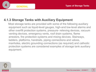 18Title of the presentation - DD/MM/YY
4
4.1.3 Storage Tanks with Auxiliary Equipment
Most storage tanks are provided with some of the following auxiliary
equipment such as liquid-level gauges, high-and low-level alarms and
other overfill protection systems, pressure- relieving devices, vacuum
venting devices, emergency vents, roof drain systems, flame
arrestors, fire protection systems and mixing devices. Stairways,
ladders, platforms, handrails, piping connections and valves,
manholes, electric grounding connections (as required) and cathodic
protection systems are considered examples of storage tank auxiliary
equipment.
GENERAL Types of Storage Tanks
 