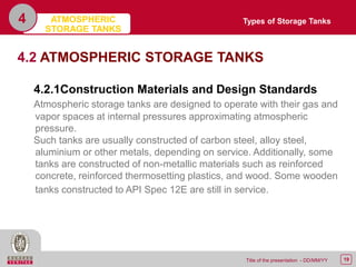19Title of the presentation - DD/MM/YY
4
4.2 ATMOSPHERIC STORAGE TANKS
4.2.1Construction Materials and Design Standards
Atmospheric storage tanks are designed to operate with their gas and
vapor spaces at internal pressures approximating atmospheric
pressure.
Such tanks are usually constructed of carbon steel, alloy steel,
aluminium or other metals, depending on service. Additionally, some
tanks are constructed of non-metallic materials such as reinforced
concrete, reinforced thermosetting plastics, and wood. Some wooden
tanks constructed to API Spec 12E are still in service.
Types of Storage TanksATMOSPHERIC
STORAGE TANKS
 