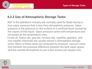 20Title of the presentation - DD/MM/YY
4
4.2.2 Use of Atmospheric Storage Tanks
AST in the petroleum industry are normally used for fluids having a
true vapor pressure that is less than atmospheric pressure. Vapor
pressure is the pressure on the surface of a confined liquid caused by
the vapors of that liquid. Vapor pressure varies with temperature and
increases as the temperature rises.
Crude oil, heavy oils, gas oils, furnace oils, naphtha, gasoline, and
non-volatile chemicals are usually stored in atmospheric storage
tanks. Many of these tanks are protected by pressure -vacuum vents
that maintain the pressure difference between the tank vapor space
and the outside atmosphere to just a few ounces per square inch.
Types of Storage TanksATMOSPHERIC
STORAGE TANKS
 