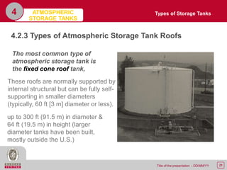 21Title of the presentation - DD/MM/YY
4
4.2.3 Types of Atmospheric Storage Tank Roofs
The most common type of
atmospheric storage tank is
the fixed cone roof tank,
up to 300 ft (91.5 m) in diameter &
64 ft (19.5 m) in height (larger
diameter tanks have been built,
mostly outside the U.S.)
These roofs are normally supported by
internal structural but can be fully self-
supporting in smaller diameters
(typically, 60 ft [3 m] diameter or less).
Types of Storage TanksATMOSPHERIC
STORAGE TANKS
 