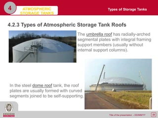 22Title of the presentation - DD/MM/YY
4
4.2.3 Types of Atmospheric Storage Tank Roofs
The umbrella roof has radially-arched
segmental plates with integral framing
support members (usually without
internal support columns).
In the steel dome roof tank, the roof
plates are usually formed with curved
segments joined to be self-supporting.
Types of Storage TanksATMOSPHERIC
STORAGE TANKS
 