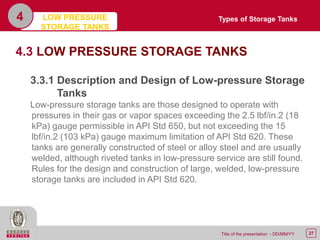 27Title of the presentation - DD/MM/YY
4
4.3 LOW PRESSURE STORAGE TANKS
3.3.1 Description and Design of Low-pressure Storage
Tanks
Low-pressure storage tanks are those designed to operate with
pressures in their gas or vapor spaces exceeding the 2.5 lbf/in.2 (18
kPa) gauge permissible in API Std 650, but not exceeding the 15
lbf/in.2 (103 kPa) gauge maximum limitation of API Std 620. These
tanks are generally constructed of steel or alloy steel and are usually
welded, although riveted tanks in low-pressure service are still found.
Rules for the design and construction of large, welded, low-pressure
storage tanks are included in API Std 620.
Types of Storage TanksLOW PRESSURE
STORAGE TANKS
 