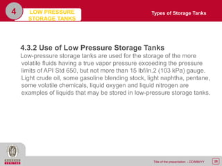 28Title of the presentation - DD/MM/YY
4
4.3.2 Use of Low Pressure Storage Tanks
Low-pressure storage tanks are used for the storage of the more
volatile fluids having a true vapor pressure exceeding the pressure
limits of API Std 650, but not more than 15 lbf/in.2 (103 kPa) gauge.
Light crude oil, some gasoline blending stock, light naphtha, pentane,
some volatile chemicals, liquid oxygen and liquid nitrogen are
examples of liquids that may be stored in low-pressure storage tanks.
Types of Storage TanksLOW PRESSURE
STORAGE TANKS
 
