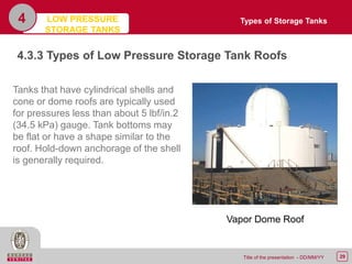 29Title of the presentation - DD/MM/YY
4
4.3.3 Types of Low Pressure Storage Tank Roofs
Tanks that have cylindrical shells and
cone or dome roofs are typically used
for pressures less than about 5 lbf/in.2
(34.5 kPa) gauge. Tank bottoms may
be flat or have a shape similar to the
roof. Hold-down anchorage of the shell
is generally required.
Vapor Dome Roof
Types of Storage TanksLOW PRESSURE
STORAGE TANKS
 