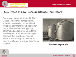 30Title of the presentation - DD/MM/YY
4
4.3.3 Types of Low Pressure Storage Tank Roofs
For pressures above about 5 lbf/in.2
Gauge (34.5 kPa), hemispheroid,
spheroid, and noded spheroid tank
types are commonly used. Tanks for
this application are now typically
constructed as spheres. Such tanks
are designed to withstand the vapor
pressure that may be developed
within a tank having no devices or
means to change or relieve the internal
volume. Plain Hemispheroids
Types of Storage TanksLOW PRESSURE
STORAGE TANKS
 