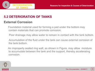 34Title of the presentation - DD/MM/YY
5
5.2 DETERIORATION OF TANKS
External Corrosion
Foundation material used for forming a pad under the bottom may
contain materials that can promote corrosion.
Poor drainage may allow water to remain in contact with the tank bottom.
Accumulation of the fluid under the tank can cause external corrosion of
the tank bottom.
An improperly sealed ring wall, as shown in Figure, may allow moisture
to accumulate between the tank and the support, thereby accelerating
corrosion.
DETERIORATION
OF TANKS
Reasons for Inspection & Causes of Deterioration
 