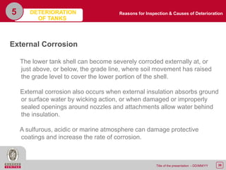 36Title of the presentation - DD/MM/YY
5
External Corrosion
The lower tank shell can become severely corroded externally at, or
just above, or below, the grade line, where soil movement has raised
the grade level to cover the lower portion of the shell.
External corrosion also occurs when external insulation absorbs ground
or surface water by wicking action, or when damaged or improperly
sealed openings around nozzles and attachments allow water behind
the insulation.
A sulfurous, acidic or marine atmosphere can damage protective
coatings and increase the rate of corrosion.
Reasons for Inspection & Causes of DeteriorationDETERIORATION
OF TANKS
 