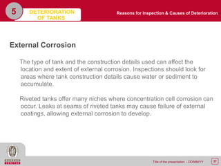 37Title of the presentation - DD/MM/YY
5
External Corrosion
The type of tank and the construction details used can affect the
location and extent of external corrosion. Inspections should look for
areas where tank construction details cause water or sediment to
accumulate.
Riveted tanks offer many niches where concentration cell corrosion can
occur. Leaks at seams of riveted tanks may cause failure of external
coatings, allowing external corrosion to develop.
Reasons for Inspection & Causes of DeteriorationDETERIORATION
OF TANKS
 
