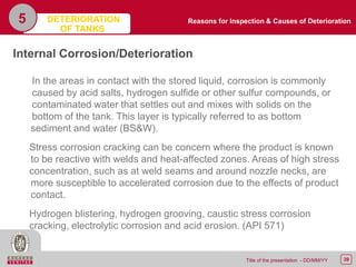 39Title of the presentation - DD/MM/YY
5
Internal Corrosion/Deterioration
In the areas in contact with the stored liquid, corrosion is commonly
caused by acid salts, hydrogen sulfide or other sulfur compounds, or
contaminated water that settles out and mixes with solids on the
bottom of the tank. This layer is typically referred to as bottom
sediment and water (BS&W).
Stress corrosion cracking can be concern where the product is known
to be reactive with welds and heat-affected zones. Areas of high stress
concentration, such as at weld seams and around nozzle necks, are
more susceptible to accelerated corrosion due to the effects of product
contact.
Hydrogen blistering, hydrogen grooving, caustic stress corrosion
cracking, electrolytic corrosion and acid erosion. (API 571)
Reasons for Inspection & Causes of DeteriorationDETERIORATION
OF TANKS
 