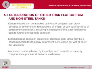 40Title of the presentation - DD/MM/YY
5
5.3 DETERIORATION OF OTHER THAN FLAT BOTTOM
AND NON-STEEL TANKS
Concrete tanks can be attacked by the tank contents, can crack
because of settlement or temperature changes, or can spall because of
atmospheric conditions, resulting in exposure of the steel reinforcing
bars to further atmospheric corrosion.
External stress corrosion cracking of stainless steel tanks may be a
concern if chlorides that may be present in insulation get wet or enter
the insulation.
Aluminium can be affected by impurities such as acids or mercury
compounds in process streams or wastewater.
Reasons for Inspection & Causes of DeteriorationDETERIORATION
OF TANKS
 