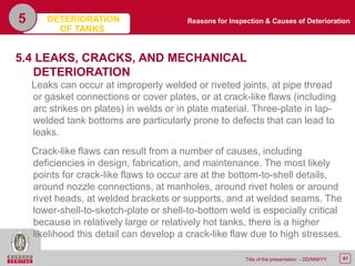 41Title of the presentation - DD/MM/YY
5
5.4 LEAKS, CRACKS, AND MECHANICAL
DETERIORATION
Leaks can occur at improperly welded or riveted joints, at pipe thread
or gasket connections or cover plates, or at crack-like flaws (including
arc strikes on plates) in welds or in plate material. Three-plate in lap-
welded tank bottoms are particularly prone to defects that can lead to
leaks.
Crack-like flaws can result from a number of causes, including
deficiencies in design, fabrication, and maintenance. The most likely
points for crack-like flaws to occur are at the bottom-to-shell details,
around nozzle connections, at manholes, around rivet holes or around
rivet heads, at welded brackets or supports, and at welded seams. The
lower-shell-to-sketch-plate or shell-to-bottom weld is especially critical
because in relatively large or relatively hot tanks, there is a higher
likelihood this detail can develop a crack-like flaw due to high stresses.
Reasons for Inspection & Causes of DeteriorationDETERIORATION
OF TANKS
 