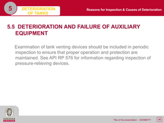 42Title of the presentation - DD/MM/YY
5
5.5 DETERIORATION AND FAILURE OF AUXILIARY
EQUIPMENT
Examination of tank venting devices should be included in periodic
inspection to ensure that proper operation and protection are
maintained. See API RP 576 for information regarding inspection of
pressure-relieving devices.
Reasons for Inspection & Causes of DeteriorationDETERIORATION
OF TANKS
 