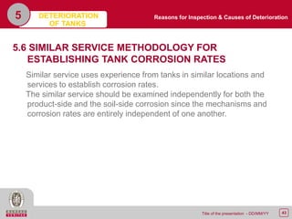 43Title of the presentation - DD/MM/YY
5
5.6 SIMILAR SERVICE METHODOLOGY FOR
ESTABLISHING TANK CORROSION RATES
Similar service uses experience from tanks in similar locations and
services to establish corrosion rates.
The similar service should be examined independently for both the
product-side and the soil-side corrosion since the mechanisms and
corrosion rates are entirely independent of one another.
Reasons for Inspection & Causes of DeteriorationDETERIORATION
OF TANKS
 