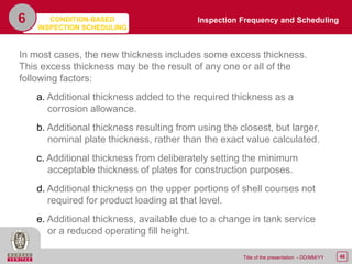 46Title of the presentation - DD/MM/YY
6
In most cases, the new thickness includes some excess thickness.
This excess thickness may be the result of any one or all of the
following factors:
a. Additional thickness added to the required thickness as a
corrosion allowance.
b. Additional thickness resulting from using the closest, but larger,
nominal plate thickness, rather than the exact value calculated.
c. Additional thickness from deliberately setting the minimum
acceptable thickness of plates for construction purposes.
d. Additional thickness on the upper portions of shell courses not
required for product loading at that level.
e. Additional thickness, available due to a change in tank service
or a reduced operating fill height.
Inspection Frequency and SchedulingCONDITION-BASED
INSPECTION SCHEDULING
 