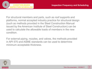 47Title of the presentation - DD/MM/YY
6
For structural members and parts, such as roof supports and
platforms, normal accepted industry practice for structural design
(such as methods provided in the Steel Construction Manual
issued by the American Institute of Steel Construction) can be
used to calculate the allowable loads of members in the new
condition.
For external piping, nozzles, and valves, the methods provided
in API 570 and ASME standards can be used to determine
minimum acceptable thickness.
Inspection Frequency and SchedulingCONDITION-BASED
INSPECTION SCHEDULING
 