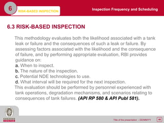48Title of the presentation - DD/MM/YY
6
6.3 RISK-BASED INSPECTION
This methodology evaluates both the likelihood associated with a tank
leak or failure and the consequences of such a leak or failure. By
assessing factors associated with the likelihood and the consequence
of failure, and by performing appropriate evaluation, RBI provides
guidance on:
a. When to inspect.
b. The nature of the inspection.
c. Potential NDE technologies to use.
d. What interval will be required for the next inspection.
This evaluation should be performed by personnel experienced with
tank operations, degradation mechanisms, and scenarios relating to
consequences of tank failures. (API RP 580 & API Publ 581).
Inspection Frequency and Scheduling
RISK-BASED INSPECTION
 