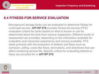 49Title of the presentation - DD/MM/YY
6
6.4 FITNESS-FOR-SERVICE EVALUATION
Aboveground storage tanks can be evaluated to determine fitness for
continued service. API RP 579 provides fitness-for-service (FFS)
evaluation criteria for tanks based on what is known or can be
determined about the tank from various inspections. Different levels of
assessment are provided, depending on the information available for
evaluation and resources (experience and money) available. FFS
deals primarily with the evaluation of defects and flaws such as
corrosion, pitting, crack-like flaws, laminations, and distortions that can
affect remaining service life. Specific criteria for evaluating defects or
flaws are provided for in API RP 579.
Inspection Frequency and SchedulingFITNESS-FOR-SERVICE
EVALUATION
 
