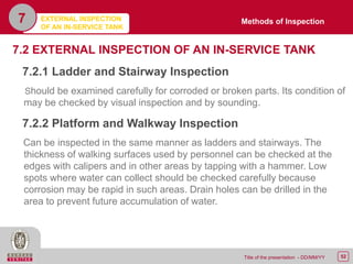 52Title of the presentation - DD/MM/YY
7.2 EXTERNAL INSPECTION OF AN IN-SERVICE TANK
7.2.1 Ladder and Stairway Inspection
Should be examined carefully for corroded or broken parts. Its condition of
may be checked by visual inspection and by sounding.
7.2.2 Platform and Walkway Inspection
Can be inspected in the same manner as ladders and stairways. The
thickness of walking surfaces used by personnel can be checked at the
edges with calipers and in other areas by tapping with a hammer. Low
spots where water can collect should be checked carefully because
corrosion may be rapid in such areas. Drain holes can be drilled in the
area to prevent future accumulation of water.
EXTERNAL INSPECTION
OF AN IN-SERVICE TANK
7 Methods of Inspection
 