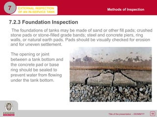 53Title of the presentation - DD/MM/YY
7.2.3 Foundation Inspection
The foundations of tanks may be made of sand or other fill pads; crushed
stone pads or stone-filled grade bands; steel and concrete piers, ring
walls, or natural earth pads. Pads should be visually checked for erosion
and for uneven settlement.
7
The opening or joint
between a tank bottom and
the concrete pad or base
ring should be sealed to
prevent water from flowing
under the tank bottom.
Methods of InspectionEXTERNAL INSPECTION
OF AN IN-SERVICE TANK
 