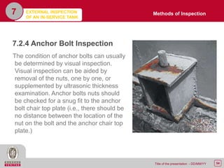 54Title of the presentation - DD/MM/YY
7.2.4 Anchor Bolt Inspection
The condition of anchor bolts can usually
be determined by visual inspection.
Visual inspection can be aided by
removal of the nuts, one by one, or
supplemented by ultrasonic thickness
examination. Anchor bolts nuts should
be checked for a snug fit to the anchor
bolt chair top plate (i.e., there should be
no distance between the location of the
nut on the bolt and the anchor chair top
plate.)
7 Methods of InspectionEXTERNAL INSPECTION
OF AN IN-SERVICE TANK
 