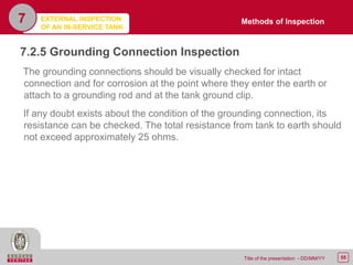 55Title of the presentation - DD/MM/YY
7.2.5 Grounding Connection Inspection
The grounding connections should be visually checked for intact
connection and for corrosion at the point where they enter the earth or
attach to a grounding rod and at the tank ground clip.
If any doubt exists about the condition of the grounding connection, its
resistance can be checked. The total resistance from tank to earth should
not exceed approximately 25 ohms.
7 Methods of InspectionEXTERNAL INSPECTION
OF AN IN-SERVICE TANK
 