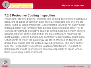 56Title of the presentation - DD/MM/YY
7
7.2.6 Protective Coating Inspection
Rust spots, blisters, peeling, cracking and coating due to lack of adequate
bond, are all types of common paint failure. Rust spots and blisters are
easily found by visual inspection. Coating bond failure is not easily seen
unless a blister has formed or has broken. Care should be taken not to
significantly damage protective coatings during inspection. Paint blisters
occur most often on the roof and on the side of the tank receiving the
most sunlight. Coating bond failure commonly occurs below seam leaks.
Other points at which the paint may fail are in crevices or depressions
and at tank seams that are welded, riveted, or bolted. The paint on the
tank roof is especially susceptible to accelerated failure. The paint on
floating roofs should be inspected carefully, especially in areas where
there is standing water or product.
Methods of InspectionEXTERNAL INSPECTION
OF AN IN-SERVICE TANK
 