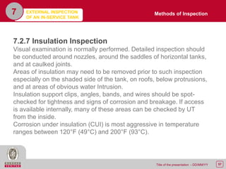 57Title of the presentation - DD/MM/YY
7
7.2.7 Insulation Inspection
Visual examination is normally performed. Detailed inspection should
be conducted around nozzles, around the saddles of horizontal tanks,
and at caulked joints.
Areas of insulation may need to be removed prior to such inspection
especially on the shaded side of the tank, on roofs, below protrusions,
and at areas of obvious water Intrusion.
Insulation support clips, angles, bands, and wires should be spot-
checked for tightness and signs of corrosion and breakage. If access
is available internally, many of these areas can be checked by UT
from the inside.
Corrosion under insulation (CUI) is most aggressive in temperature
ranges between 120°F (49°C) and 200°F (93°C).
Methods of InspectionEXTERNAL INSPECTION
OF AN IN-SERVICE TANK
 