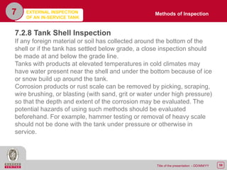 58Title of the presentation - DD/MM/YY
7
7.2.8 Tank Shell Inspection
If any foreign material or soil has collected around the bottom of the
shell or if the tank has settled below grade, a close inspection should
be made at and below the grade line.
Tanks with products at elevated temperatures in cold climates may
have water present near the shell and under the bottom because of ice
or snow build up around the tank.
Corrosion products or rust scale can be removed by picking, scraping,
wire brushing, or blasting (with sand, grit or water under high pressure)
so that the depth and extent of the corrosion may be evaluated. The
potential hazards of using such methods should be evaluated
beforehand. For example, hammer testing or removal of heavy scale
should not be done with the tank under pressure or otherwise in
service.
Methods of InspectionEXTERNAL INSPECTION
OF AN IN-SERVICE TANK
 
