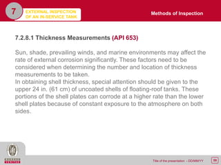 59Title of the presentation - DD/MM/YY
7
7.2.8.1 Thickness Measurements (API 653)
Sun, shade, prevailing winds, and marine environments may affect the
rate of external corrosion significantly. These factors need to be
considered when determining the number and location of thickness
measurements to be taken.
In obtaining shell thickness, special attention should be given to the
upper 24 in. (61 cm) of uncoated shells of floating-roof tanks. These
portions of the shell plates can corrode at a higher rate than the lower
shell plates because of constant exposure to the atmosphere on both
sides.
Methods of InspectionEXTERNAL INSPECTION
OF AN IN-SERVICE TANK
 