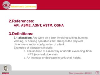 6Title of the presentation - DD/MM/YY
References& Definitions2&3
2.References:
API, ASME, ASNT, ASTM, OSHA
3.Definitions:
3.1 alteration: Any work on a tank involving cutting, burning,
welding, or heating operations that changes the physical
dimensions and/or configuration of a tank.
Examples of alterations include:
a. The addition of a man way or nozzle exceeding 12 in.
NPS (nominal pipe size).
b. An increase or decrease in tank shell height.
 