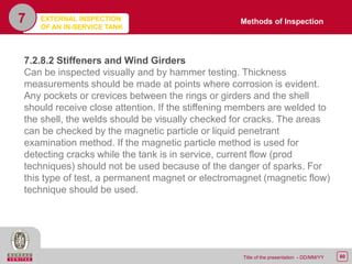 60Title of the presentation - DD/MM/YY
7
7.2.8.2 Stiffeners and Wind Girders
Can be inspected visually and by hammer testing. Thickness
measurements should be made at points where corrosion is evident.
Any pockets or crevices between the rings or girders and the shell
should receive close attention. If the stiffening members are welded to
the shell, the welds should be visually checked for cracks. The areas
can be checked by the magnetic particle or liquid penetrant
examination method. If the magnetic particle method is used for
detecting cracks while the tank is in service, current flow (prod
techniques) should not be used because of the danger of sparks. For
this type of test, a permanent magnet or electromagnet (magnetic flow)
technique should be used.
Methods of InspectionEXTERNAL INSPECTION
OF AN IN-SERVICE TANK
 