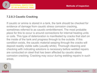 61Title of the presentation - DD/MM/YY
7
7.2.8.3 Caustic Cracking
If caustic or amine is stored in a tank, the tank should be checked for
evidence of damage from caustic stress corrosion cracking,
sometimes referred to as caustic embrittlement. The most probable
place for this to occur is around connections for internal heating units
or coils. This type of deterioration is manifested by cracks that start on
the inside of the tank and progress through to the outside. If this
condition exists, the caustic material seeping through the cracks will
deposit readily visible salts (usually white). Thorough cleaning and
checking with indicating solutions is necessary before welded repairs
are conducted on steel that has been affected by caustic stress
corrosion cracking. Cracking may occur during welding repairs in such
areas.
Methods of InspectionEXTERNAL INSPECTION
OF AN IN-SERVICE TANK
 