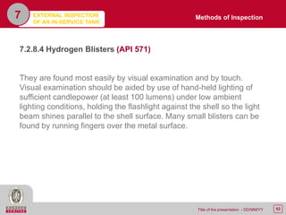 62Title of the presentation - DD/MM/YY
7
7.2.8.4 Hydrogen Blisters (API 571)
They are found most easily by visual examination and by touch.
Visual examination should be aided by use of hand-held lighting of
sufficient candlepower (at least 100 lumens) under low ambient
lighting conditions, holding the flashlight against the shell so the light
beam shines parallel to the shell surface. Many small blisters can be
found by running fingers over the metal surface.
Methods of InspectionEXTERNAL INSPECTION
OF AN IN-SERVICE TANK
 
