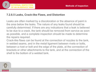 63Title of the presentation - DD/MM/YY
7
7.2.8.5 Leaks, Crack-like Flaws, and Distortion
Leaks are often marked by a discoloration or the absence of paint in
the area below the leaks. The nature of any leaks found should be
carefully determined. If there are any indications that a leak is believed
to be due to a crack, the tank should be removed from service as soon
as possible, and a complete inspection should be made to determine
the repairs required.
Crack-like flaws can be found at the connection of nozzles to the tank,
in welded seams, and in the metal ligament between rivets or bolts,
between a rivet or bolt and the edge of the plate, at the connection of
brackets or other attachments to the tank, and at the connection of the
shell to the bottom of a welded tank.
Methods of InspectionEXTERNAL INSPECTION
OF AN IN-SERVICE TANK
 