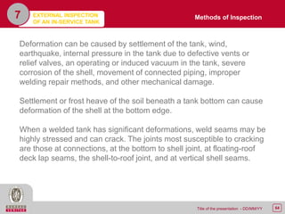 64Title of the presentation - DD/MM/YY
7
Deformation can be caused by settlement of the tank, wind,
earthquake, internal pressure in the tank due to defective vents or
relief valves, an operating or induced vacuum in the tank, severe
corrosion of the shell, movement of connected piping, improper
welding repair methods, and other mechanical damage.
Settlement or frost heave of the soil beneath a tank bottom can cause
deformation of the shell at the bottom edge.
When a welded tank has significant deformations, weld seams may be
highly stressed and can crack. The joints most susceptible to cracking
are those at connections, at the bottom to shell joint, at floating-roof
deck lap seams, the shell-to-roof joint, and at vertical shell seams.
Methods of InspectionEXTERNAL INSPECTION
OF AN IN-SERVICE TANK
 