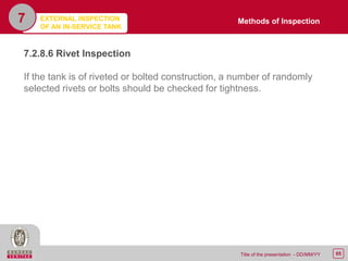 65Title of the presentation - DD/MM/YY
7
7.2.8.6 Rivet Inspection
If the tank is of riveted or bolted construction, a number of randomly
selected rivets or bolts should be checked for tightness.
Methods of InspectionEXTERNAL INSPECTION
OF AN IN-SERVICE TANK
 
